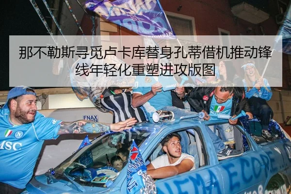 那不勒斯寻觅卢卡库替身孔蒂借机推动锋线年轻化重塑进攻版图